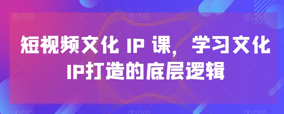 短视频文化IP课，学习文化IP打造的底层逻辑|淘骐网赚资源库