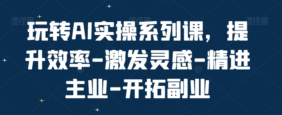 玩转AI实操系列课,提升效率-激发灵感-精进主业-开拓副业|淘骐网赚资源库