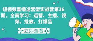 短视频直播运营型实战营第36期，全面学习：运营、主播、视频、投放、打爆品|淘骐网赚资源库