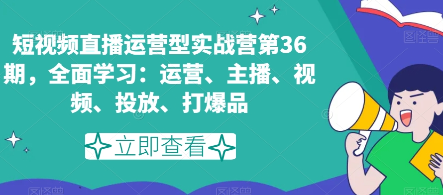 短视频直播运营型实战营第36期，全面学习：运营、主播、视频、投放、打爆品|淘骐网赚资源库