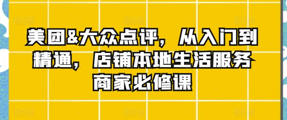 美团&大众点评,从入门到精通,店铺本地生活服务商家必修课|淘骐网赚资源库