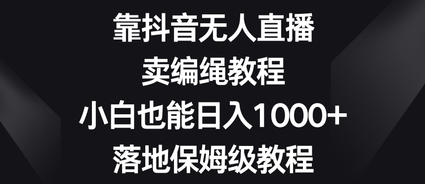 靠抖音无人直播,卖编绳教程,小白也能日入1000+,落地保姆级教程【揭秘】|淘骐网赚资源库