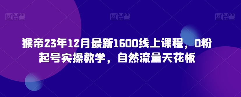 猴帝23年12月最新1600线上课程，0粉起号实操教学，自然流量天花板|淘骐网赚资源库