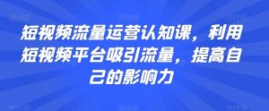 短视频流量运营认知课,利用短视频平台吸引流量,提高自己的影响力|淘骐网赚资源库