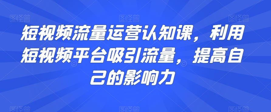 短视频流量运营认知课,利用短视频平台吸引流量,提高自己的影响力|淘骐网赚资源库