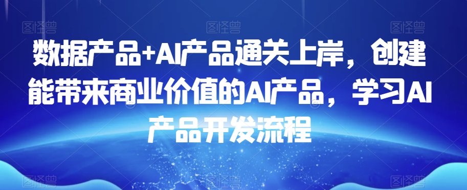 数据产品+AI产品通关上岸,创建能带来商业价值的AI产品,学习AI产品开发流程|淘骐网赚资源库