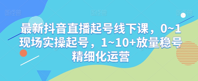 最新抖音直播起号线下课,0~1现场实操起号,1~10+放量稳号精细化运营|淘骐网赚资源库