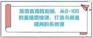 旅游直播核心板，从0-100的直播思维课，打造头部直播间的系统课|淘骐网赚资源库