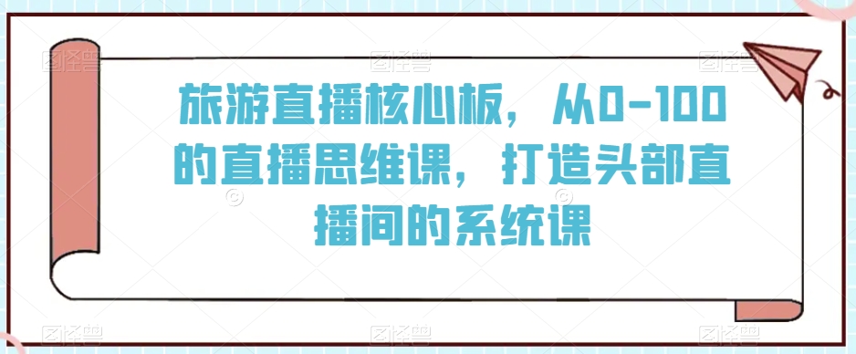 旅游直播核心板,从0-100的直播思维课,打造头部直播间的系统课|淘骐网赚资源库