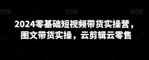 2024零基础短视频带货实操营,图文带货实操,云剪辑云零售|淘骐网赚资源库