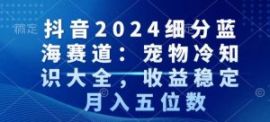 抖音2024细分蓝海赛道：宠物冷知识大全，收益稳定，月入五位数【揭秘】|淘骐网赚资源库