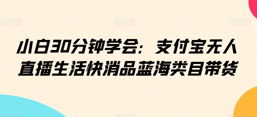 小白30分钟学会:支付宝无人直播生活快消品蓝海类目带货【揭秘】|淘骐网赚资源库