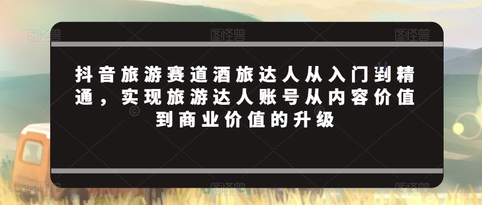 抖音旅游赛道酒旅达人从入门到精通，实现旅游达人账号从内容价值到商业价值的升级|淘骐网赚资源库