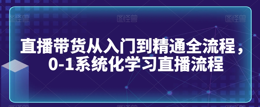 直播带货从入门到精通全流程，0-1系统化学习直播流程|淘骐网赚资源库