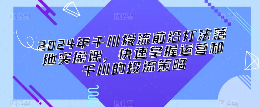 2024年千川投流前沿打法落地实操课,快速掌握运营和千川的投流策略|淘骐网赚资源库