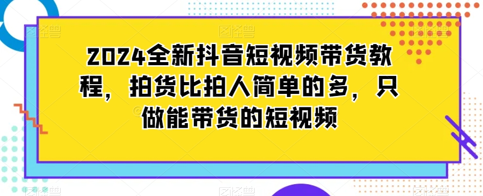 2024全新抖音短视频带货教程,拍货比拍人简单的多,只做能带货的短视频|淘骐网赚资源库