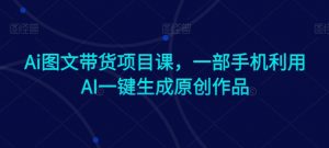 Ai图文带货项目课,一部手机利用AI一键生成原创作品|淘骐网赚资源库