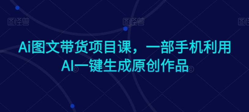 Ai图文带货项目课，一部手机利用AI一键生成原创作品|淘骐网赚资源库