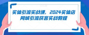 实体引流实战课,2024实体店同城引流获客实战教程|淘骐网赚资源库