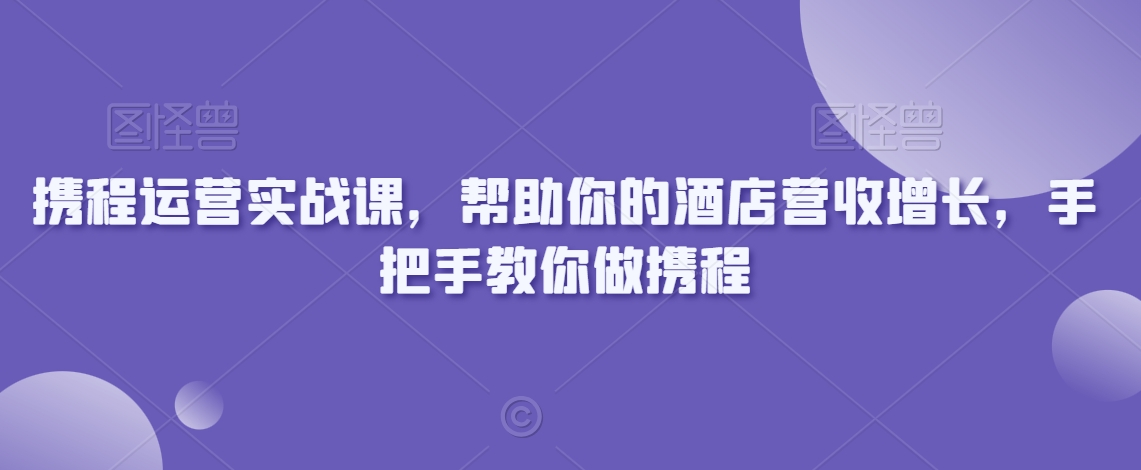 携程运营实战课,帮助你的酒店营收增长,手把手教你做携程|淘骐网赚资源库