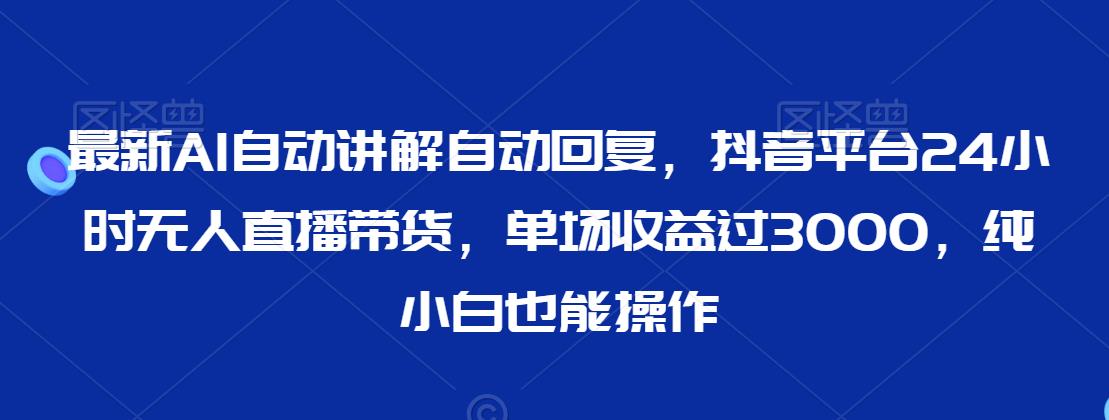 最新AI自动讲解自动回复，抖音平台24小时无人直播带货，单场收益过3000，纯小白也能操作【揭秘】|淘骐网赚资源库