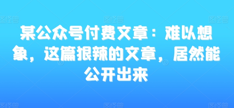 某公众号付费文章:难以想象,这篇狠辣的文章,居然能公开出来|淘骐网赚资源库