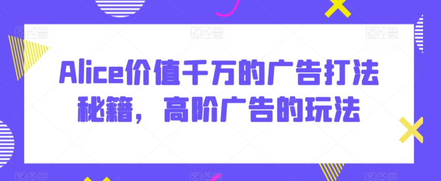 Alice价值千万的广告打法秘籍，高阶广告的玩法|淘骐网赚资源库