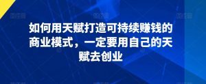 如何用天赋打造可持续赚钱的商业模式,一定要用自己的天赋去创业|淘骐网赚资源库