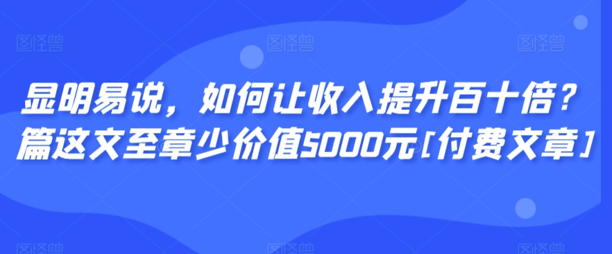 显明易说，如何让收入提升百十倍？‮篇这‬文‮至章‬少价值5000元[付费文章]|淘骐网赚资源库