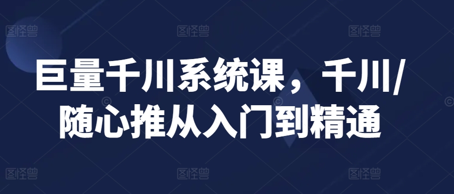 巨量千川系统课,千川/随心推从入门到精通|淘骐网赚资源库