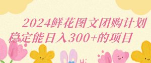 2024鲜花图文团购计划小白能稳定每日收入三位数的项目【揭秘】|淘骐网赚资源库