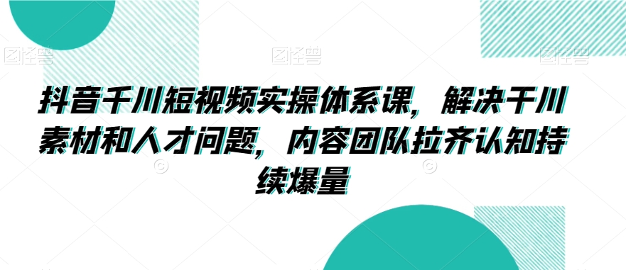 抖音千川短视频实操体系课,解决干川素材和人才问题,内容团队拉齐认知持续爆量|淘骐网赚资源库