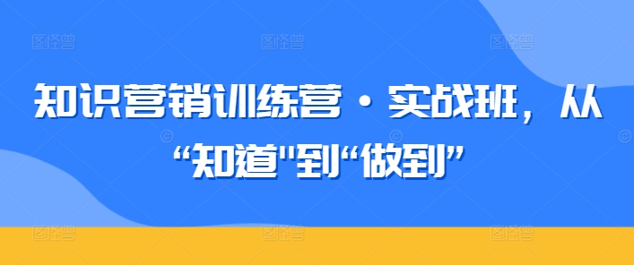 知识营销训练营·实战班,从“知道”到“做到”|淘骐网赚资源库
