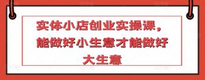 实体小店创业实操课,能做好小生意才能做好大生意|淘骐网赚资源库