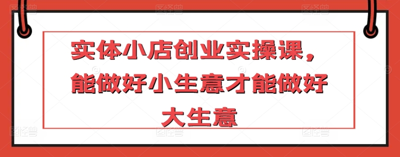 实体小店创业实操课,能做好小生意才能做好大生意|淘骐网赚资源库