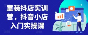 童装抖店实训营,抖音小店入门实操课|淘骐网赚资源库