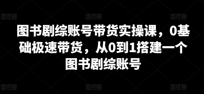 图书剧综账号带货实操课,0基础极速带货,从0到1搭建一个图书剧综账号|淘骐网赚资源库