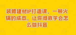 装修建材IP打造课,一顿火锅的成本,让你彻底学会怎么做抖音|淘骐网赚资源库