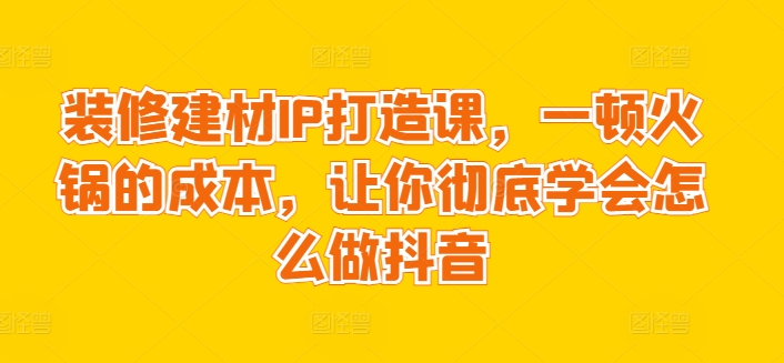 装修建材IP打造课,一顿火锅的成本,让你彻底学会怎么做抖音|淘骐网赚资源库