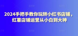 2024手把手教你玩转小红书店铺，红薯店铺运营从小白到大神|淘骐网赚资源库
