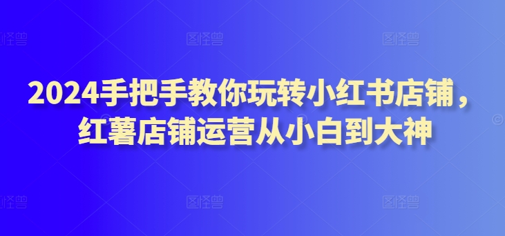 2024手把手教你玩转小红书店铺，红薯店铺运营从小白到大神|淘骐网赚资源库