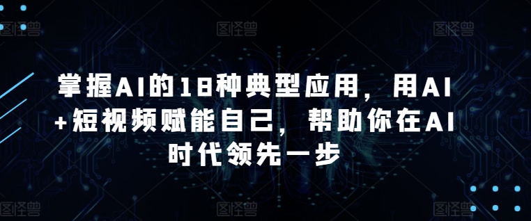 掌握AI的18种典型应用,用AI+短视频赋能自己,帮助你在AI时代领先一步|淘骐网赚资源库