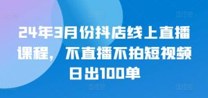 24年3月份抖店线上直播课程,不直播不拍短视频日出100单|淘骐网赚资源库