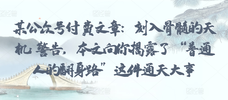 某公众号付费文章:刻入骨髓的天机: 警告,本文向你揭露了 “普通人的翻身路” 这件通天大事|淘骐网赚资源库