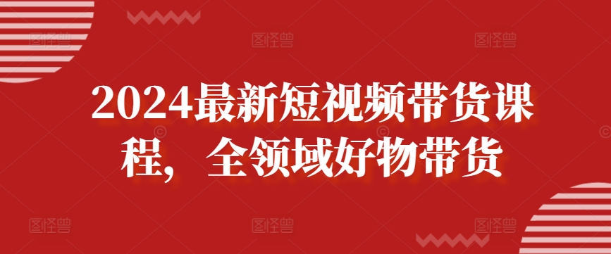 2024最新短视频带货课程，全领域好物带货|淘骐网赚资源库