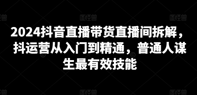 2024抖音直播带货直播间拆解,抖运营从入门到精通,普通人谋生最有效技能|淘骐网赚资源库