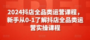 2024抖店全品类运营课程,新手从0-1了解抖店全品类运营实操课程|淘骐网赚资源库