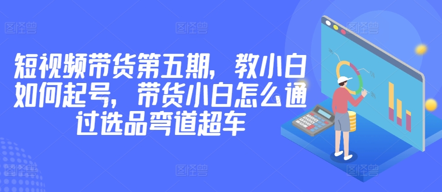 价值2980短视频带货第五期，教小白如何起号，带货小白怎么通过选品弯道超车|淘骐网赚资源库