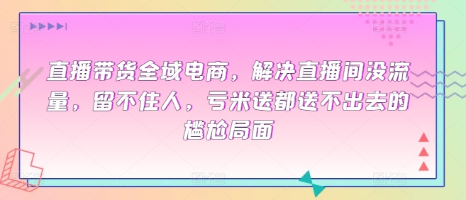 直播带货全域电商,解决直播间没流量,留不住人,亏米送都送不出去的尴尬局面|淘骐网赚资源库