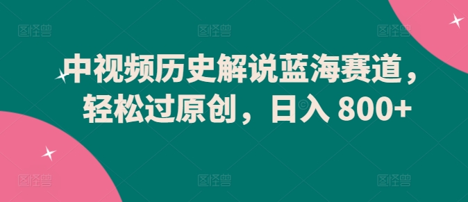 中视频历史解说蓝海赛道,轻松过原创,日入 800+【揭秘】|淘骐网赚资源库